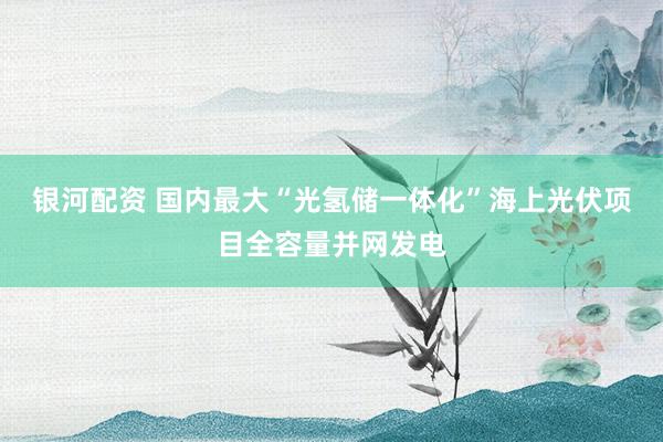 银河配资 国内最大“光氢储一体化”海上光伏项目全容量并网发电