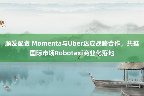 顺发配资 Momenta与Uber达成战略合作，共推国际市场Robotaxi商业化落地