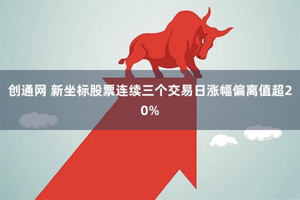 创通网 新坐标股票连续三个交易日涨幅偏离值超20%