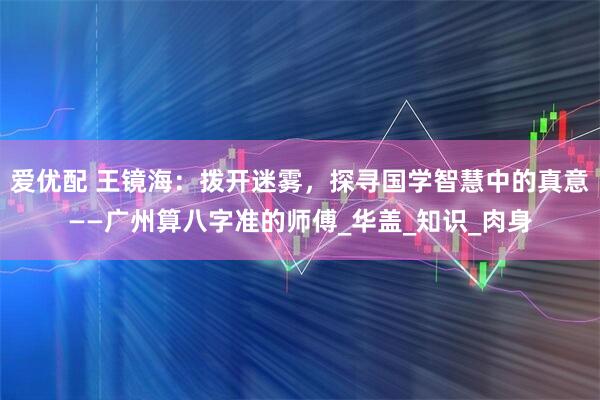 爱优配 王镜海：拨开迷雾，探寻国学智慧中的真意——广州算八字准的师傅_华盖_知识_肉身