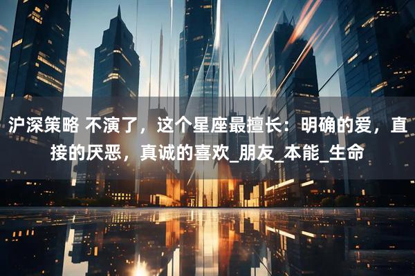 沪深策略 不演了，这个星座最擅长：明确的爱，直接的厌恶，真诚的喜欢_朋友_本能_生命