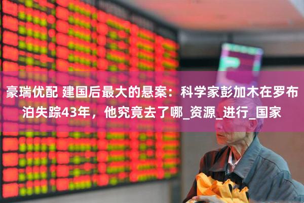 豪瑞优配 建国后最大的悬案：科学家彭加木在罗布泊失踪43年，他究竟去了哪_资源_进行_国家