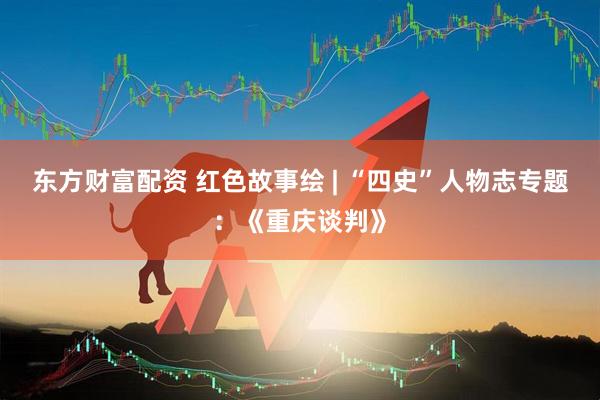 东方财富配资 红色故事绘 | “四史”人物志专题：《重庆谈判》