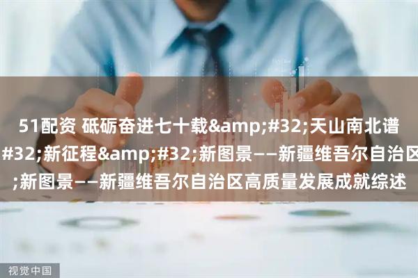 51配资 砥砺奋进七十载&#32;天山南北谱华章｜新时代&#32;新征程&#32;新图景——新疆维吾尔自治区高质量发展成就综述